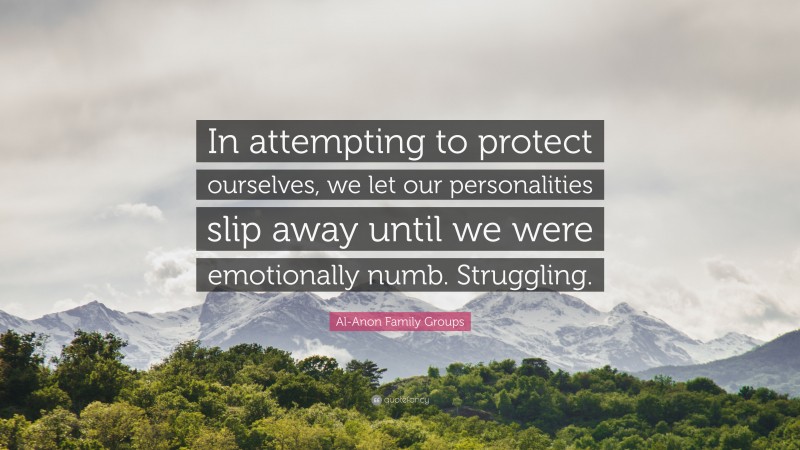 Al-Anon Family Groups Quote: “In attempting to protect ourselves, we let our personalities slip away until we were emotionally numb. Struggling.”