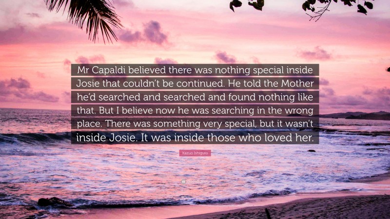 Kazuo Ishiguro Quote: “Mr Capaldi believed there was nothing special inside Josie that couldn’t be continued. He told the Mother he’d searched and searched and found nothing like that. But I believe now he was searching in the wrong place. There was something very special, but it wasn’t inside Josie. It was inside those who loved her.”