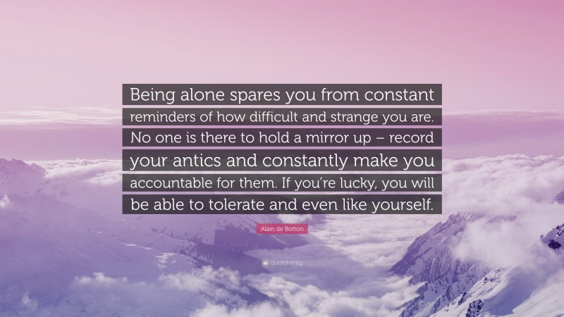 Alain de Botton Quote: “Being alone spares you from constant reminders of how difficult and strange you are. No one is there to hold a mirror up – record your antics and constantly make you accountable for them. If you’re lucky, you will be able to tolerate and even like yourself.”