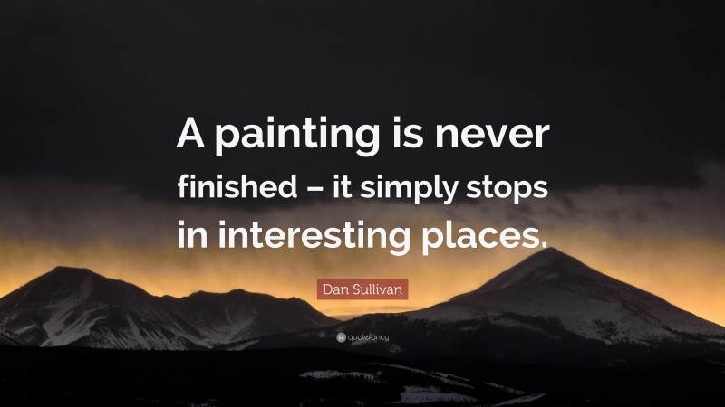 Dan Sullivan Quote: “A painting is never finished – it simply stops in interesting places.”