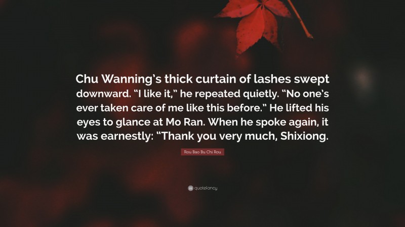 Rou Bao Bu Chi Rou Quote: “Chu Wanning’s thick curtain of lashes swept downward. “I like it,” he repeated quietly. “No one’s ever taken care of me like this before.” He lifted his eyes to glance at Mo Ran. When he spoke again, it was earnestly: “Thank you very much, Shixiong.”