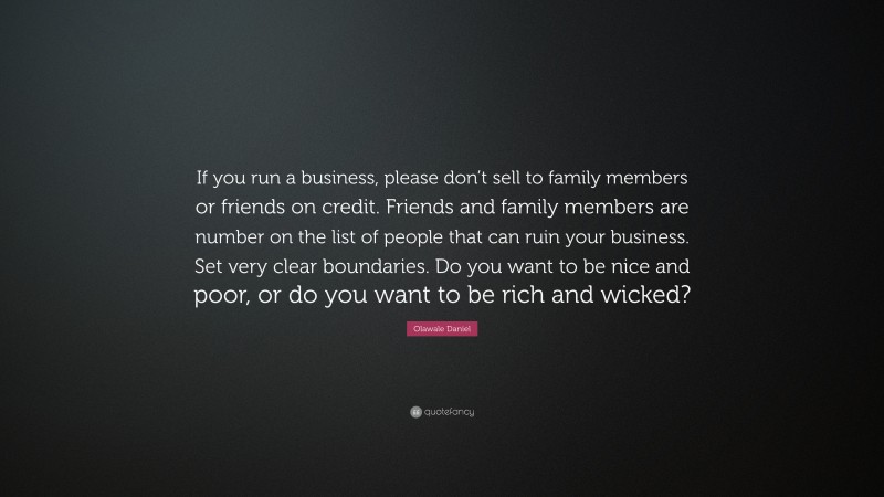 Olawale Daniel Quote: “If you run a business, please don’t sell to family members or friends on credit. Friends and family members are number on the list of people that can ruin your business. Set very clear boundaries. Do you want to be nice and poor, or do you want to be rich and wicked?”