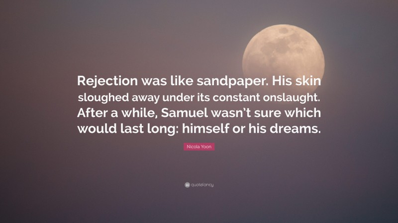 Nicola Yoon Quote: “Rejection was like sandpaper. His skin sloughed away under its constant onslaught. After a while, Samuel wasn’t sure which would last long: himself or his dreams.”