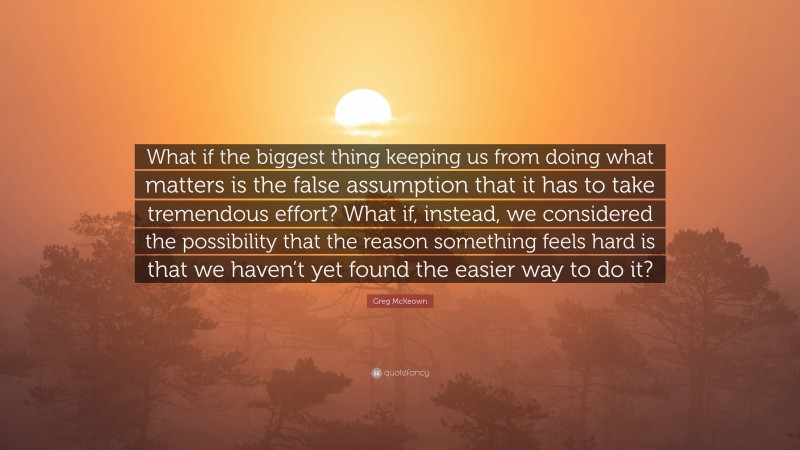 Greg McKeown Quote: “What if the biggest thing keeping us from doing what matters is the false assumption that it has to take tremendous effort? What if, instead, we considered the possibility that the reason something feels hard is that we haven’t yet found the easier way to do it?”