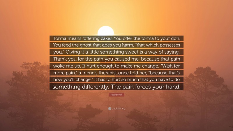 Maggie Smith Quote: “Torma means “offering cake.” You offer the torma to your don. You feed the ghost that does you harm, “that which possesses you.” Giving it a little something sweet is a way of saying, Thank you for the pain you caused me, because that pain woke me up. It hurt enough to make me change. “Wish for more pain,” a friend’s therapist once told her, “because that’s how you’ll change.” It has to hurt so much that you have to do something differently. The pain forces your hand.”