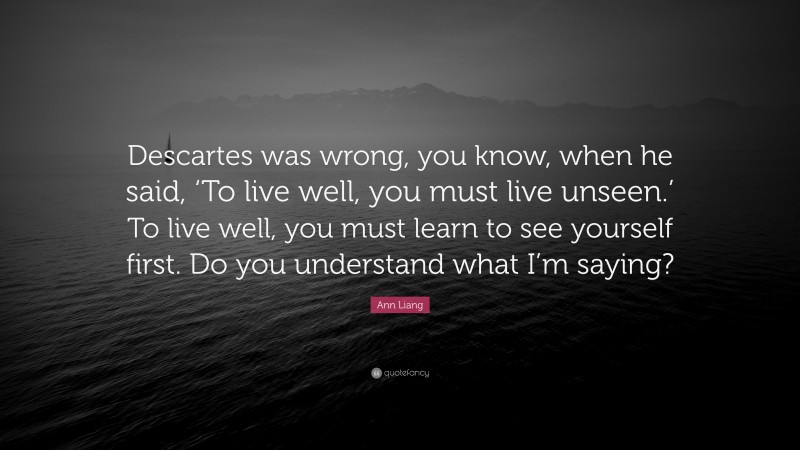 Ann Liang Quote: “Descartes was wrong, you know, when he said, ‘To live well, you must live unseen.’ To live well, you must learn to see yourself first. Do you understand what I’m saying?”
