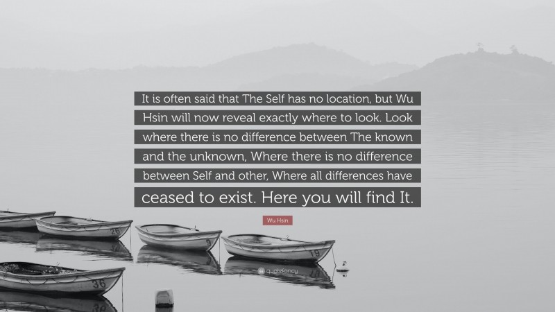 Wu Hsin Quote: “It is often said that The Self has no location, but Wu Hsin will now reveal exactly where to look. Look where there is no difference between The known and the unknown, Where there is no difference between Self and other, Where all differences have ceased to exist. Here you will find It.”