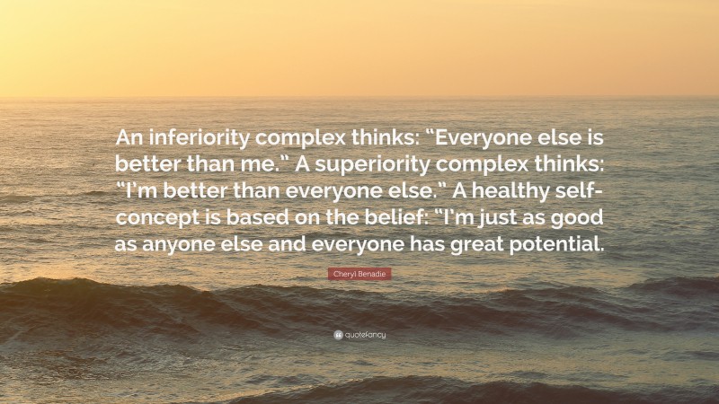 Cheryl Benadie Quote: “An inferiority complex thinks: “Everyone else is better than me.” A superiority complex thinks: “I’m better than everyone else.” A healthy self-concept is based on the belief: “I’m just as good as anyone else and everyone has great potential.”