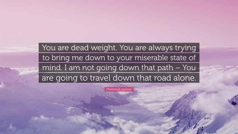 Charlena E. Jackson Quote: “You are dead weight. You are always trying to bring me down to your miserable state of mind. I am not going down that path – You are going to travel down that road alone.”