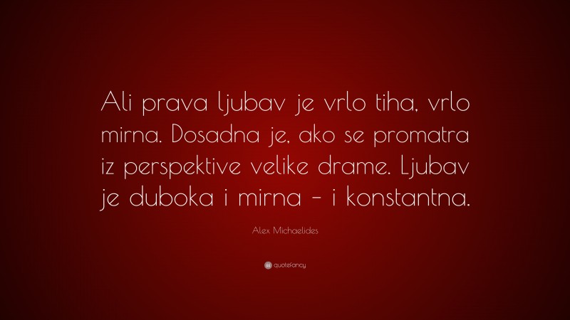 Alex Michaelides Quote: “Ali prava ljubav je vrlo tiha, vrlo mirna. Dosadna je, ako se promatra iz perspektive velike drame. Ljubav je duboka i mirna – i konstantna.”