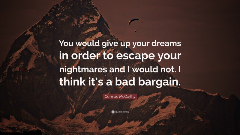 Cormac McCarthy Quote: “You would give up your dreams in order to escape your nightmares and I would not. I think it’s a bad bargain.”
