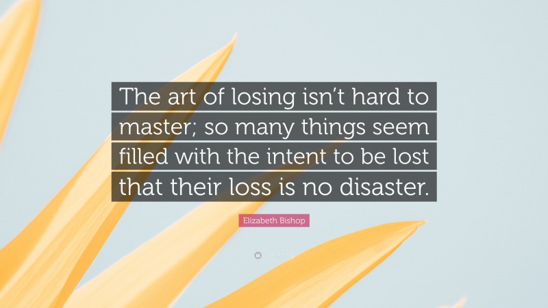 Elizabeth Bishop Quote: “The art of losing isn’t hard to master; so many things seem filled with the intent to be lost that their loss is no disaster.”