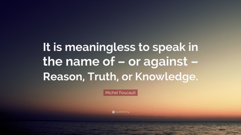 Michel Foucault Quote: “It is meaningless to speak in the name of – or against – Reason, Truth, or Knowledge.”