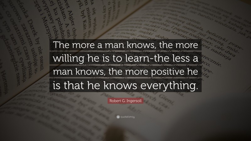 Robert G. Ingersoll Quote: “The more a man knows, the more willing he is to learn-the less a man knows, the more positive he is that he knows everything.”