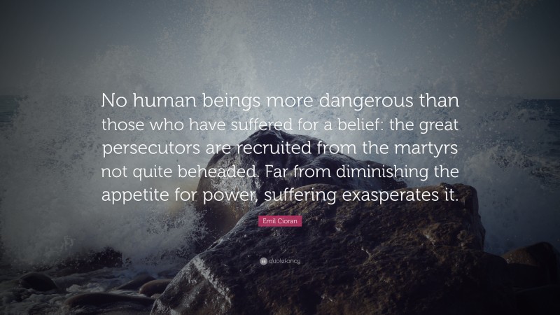 Emil Cioran Quote: “No human beings more dangerous than those who have suffered for a belief: the great persecutors are recruited from the martyrs not quite beheaded. Far from diminishing the appetite for power, suffering exasperates it.”