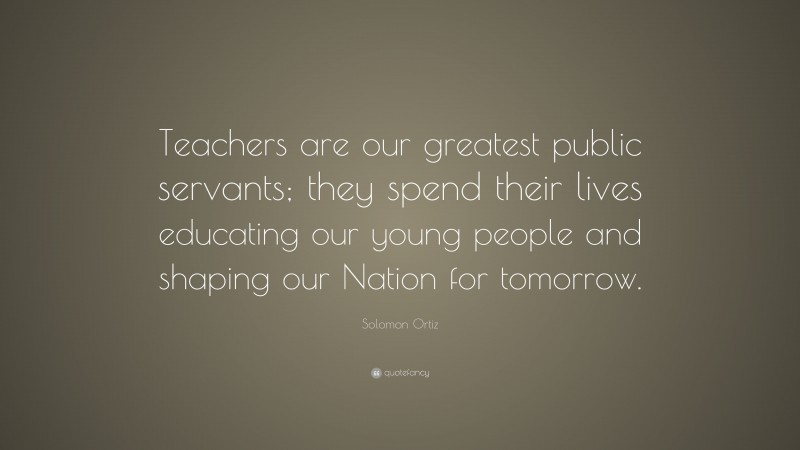 Solomon Ortiz Quote: “Teachers are our greatest public servants; they spend their lives educating our young people and shaping our Nation for tomorrow.”