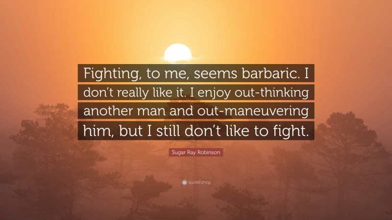 Sugar Ray Robinson Quote: “Fighting, to me, seems barbaric. I don’t really like it. I enjoy out-thinking another man and out-maneuvering him, but I still don’t like to fight.”