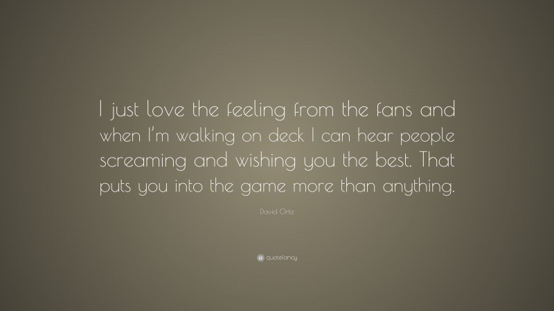 David Ortiz Quote: “I just love the feeling from the fans and when I’m walking on deck I can hear people screaming and wishing you the best. That puts you into the game more than anything.”