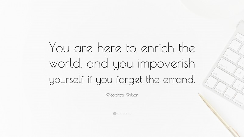 Woodrow Wilson Quote: “You are here to enrich the world, and you impoverish yourself if you forget the errand.”