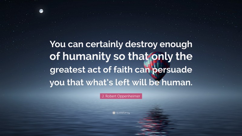 J. Robert Oppenheimer Quote: “You can certainly destroy enough of humanity so that only the greatest act of faith can persuade you that what’s left will be human.”