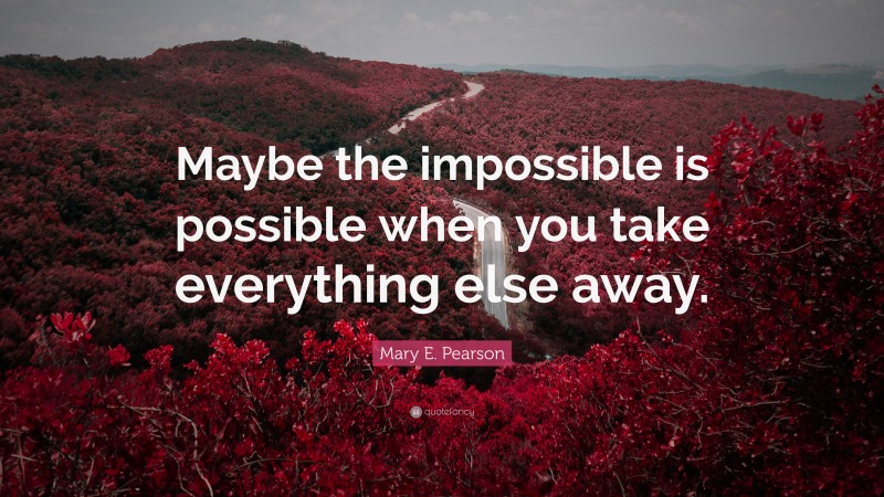 Mary E. Pearson Quote: “Maybe the impossible is possible when you take everything else away.”