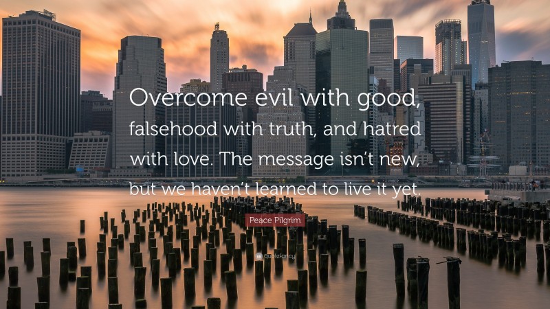 Peace Pilgrim Quote: “Overcome evil with good, falsehood with truth, and hatred with love. The message isn’t new, but we haven’t learned to live it yet.”
