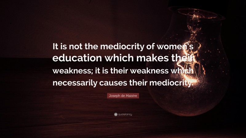 Joseph de Maistre Quote: “It is not the mediocrity of women’s education which makes their weakness; it is their weakness which necessarily causes their mediocrity.”