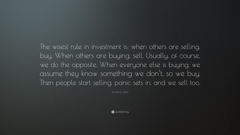 Jonathan Sacks Quote: “The wisest rule in investment is: when others are selling, buy. When others are buying, sell. Usually, of course, we do the opposite. When everyone else is buying, we assume they know something we don’t, so we buy. Then people start selling, panic sets in, and we sell too.”