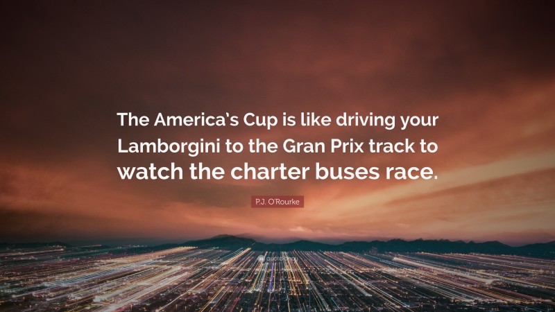 P.J. O'Rourke Quote: “The America’s Cup is like driving your Lamborgini to the Gran Prix track to watch the charter buses race.”