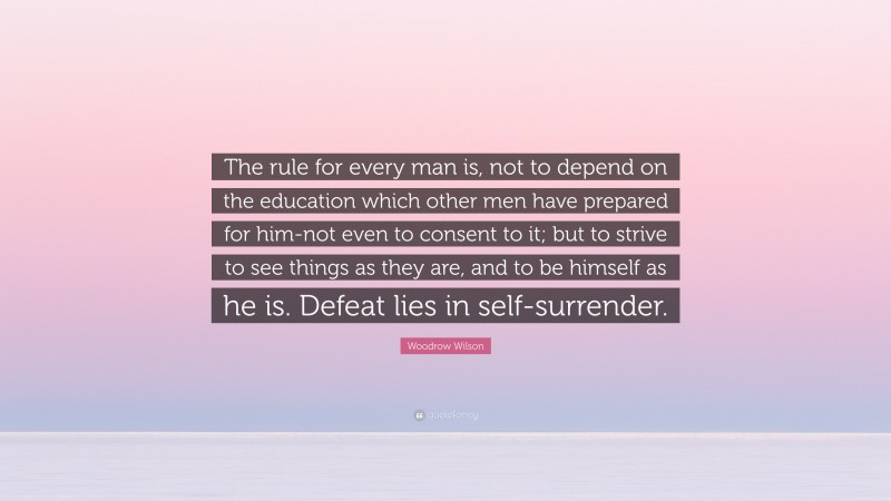 Woodrow Wilson Quote: “The rule for every man is, not to depend on the education which other men have prepared for him-not even to consent to it; but to strive to see things as they are, and to be himself as he is. Defeat lies in self-surrender.”