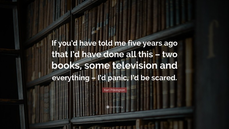 Karl Pilkington Quote: “If you’d have told me five years ago that I’d have done all this – two books, some television and everything – I’d panic, I’d be scared.”