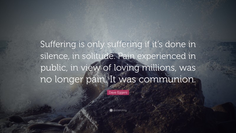 Dave Eggers Quote: “Suffering is only suffering if it’s done in silence, in solitude. Pain experienced in public, in view of loving millions, was no longer pain. It was communion.”