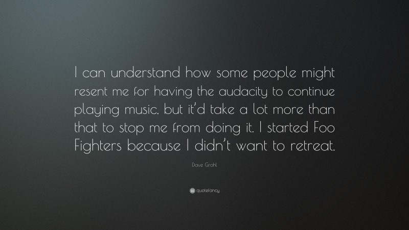 Dave Grohl Quote: “I can understand how some people might resent me for having the audacity to continue playing music, but it’d take a lot more than that to stop me from doing it. I started Foo Fighters because I didn’t want to retreat.”