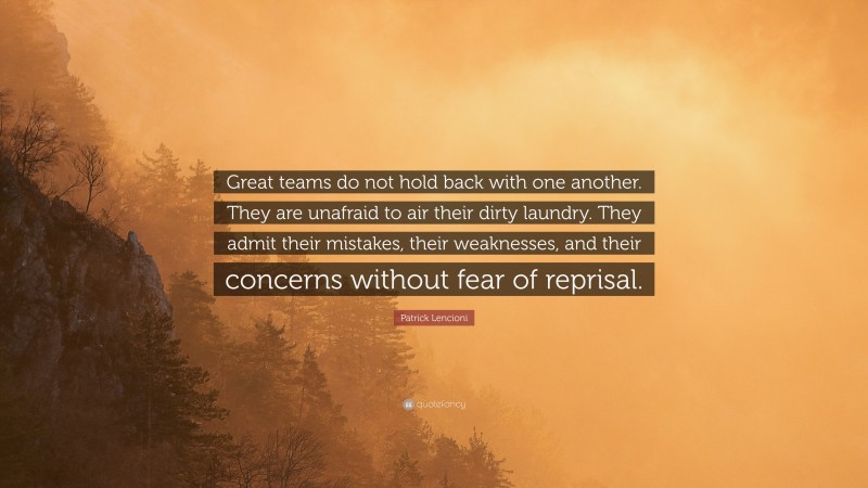 Patrick Lencioni Quote: “Great teams do not hold back with one another. They are unafraid to air their dirty laundry. They admit their mistakes, their weaknesses, and their concerns without fear of reprisal.”