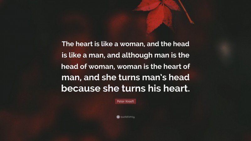 Peter Kreeft Quote: “The heart is like a woman, and the head is like a man, and although man is the head of woman, woman is the heart of man, and she turns man’s head because she turns his heart.”
