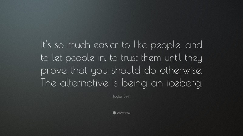 Taylor Swift Quote: “It’s so much easier to like people, and to let people in, to trust them until they prove that you should do otherwise. The alternative is being an iceberg.”