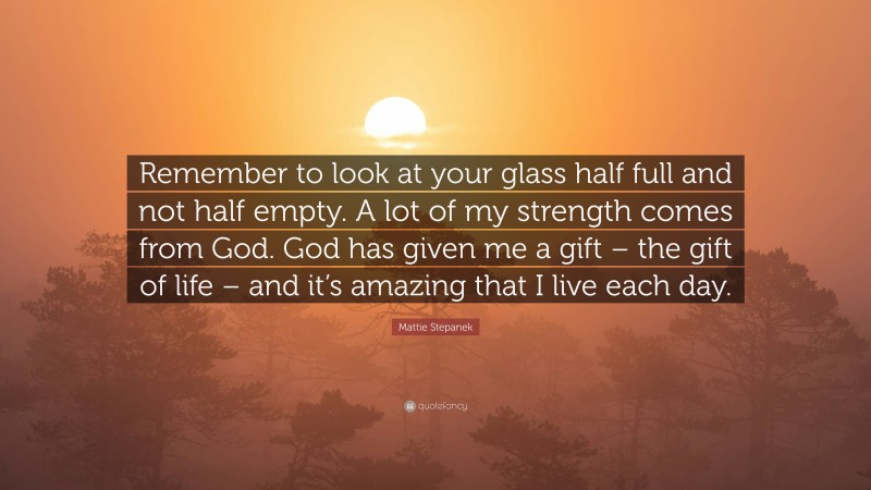 Mattie Stepanek Quote: “Remember to look at your glass half full and not half empty. A lot of my strength comes from God. God has given me a gift – the gift of life – and it’s amazing that I live each day.”