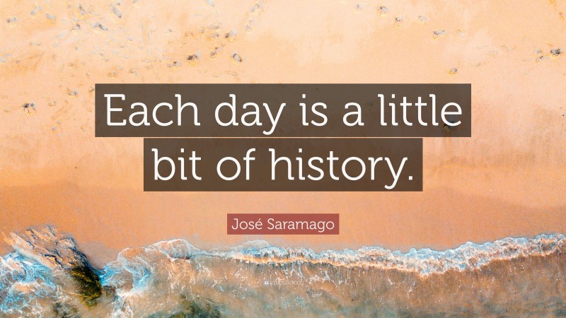 José Saramago Quote: “Each day is a little bit of history.”