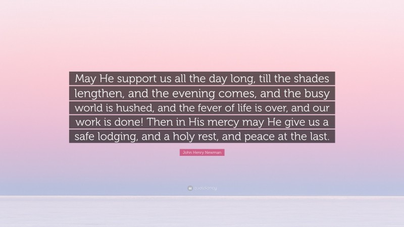 John Henry Newman Quote: “May He support us all the day long, till the shades lengthen, and the evening comes, and the busy world is hushed, and the fever of life is over, and our work is done! Then in His mercy may He give us a safe lodging, and a holy rest, and peace at the last.”