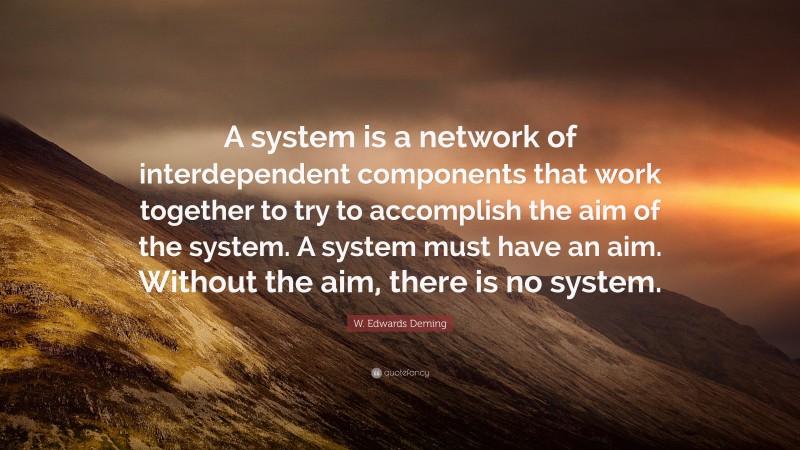 W. Edwards Deming Quote: “A system is a network of interdependent components that work together to try to accomplish the aim of the system. A system must have an aim. Without the aim, there is no system.”