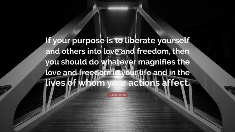 David Deida Quote: “If your purpose is to liberate yourself and others into love and freedom, then you should do whatever magnifies the love and freedom in your life and in the lives of whom your actions affect.”