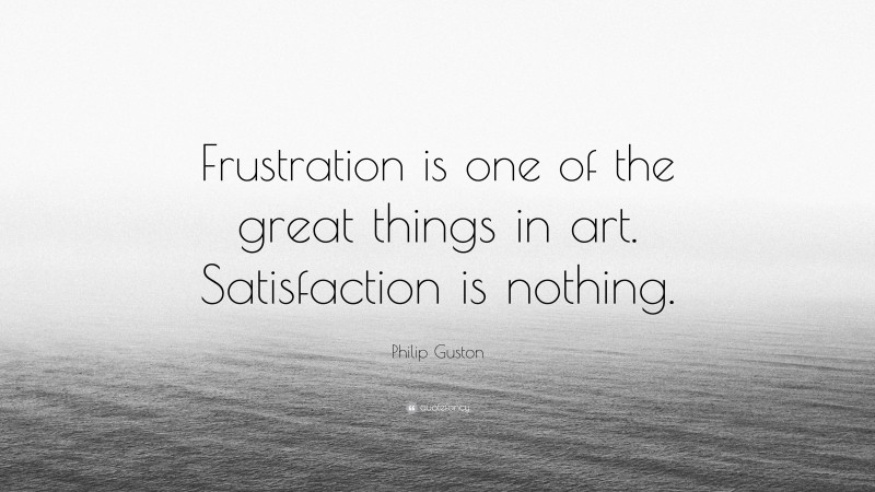 Philip Guston Quote: “Frustration is one of the great things in art. Satisfaction is nothing.”