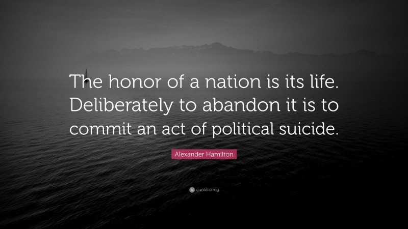 Alexander Hamilton Quote: “The honor of a nation is its life. Deliberately to abandon it is to commit an act of political suicide.”