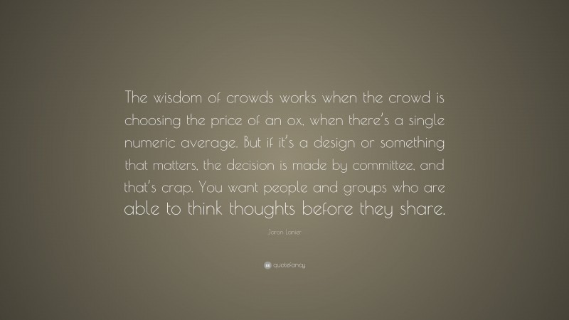 Jaron Lanier Quote: “The wisdom of crowds works when the crowd is choosing the price of an ox, when there’s a single numeric average. But if it’s a design or something that matters, the decision is made by committee, and that’s crap. You want people and groups who are able to think thoughts before they share.”