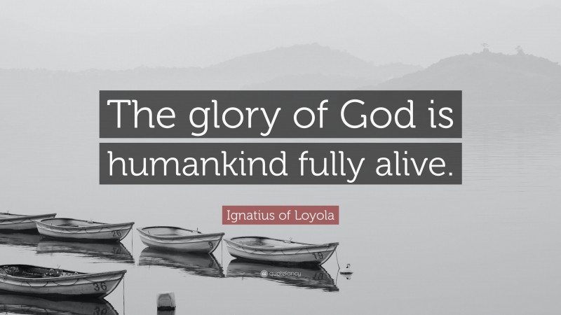 Ignatius of Loyola Quote: “The glory of God is humankind fully alive.”