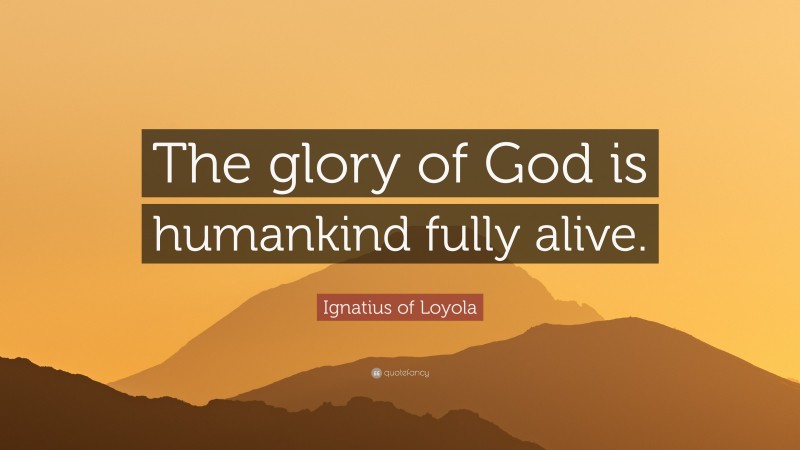 Ignatius of Loyola Quote: “The glory of God is humankind fully alive.”