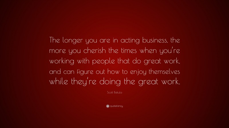 Scott Bakula Quote: “The longer you are in acting business, the more you cherish the times when you’re working with people that do great work, and can figure out how to enjoy themselves while they’re doing the great work.”