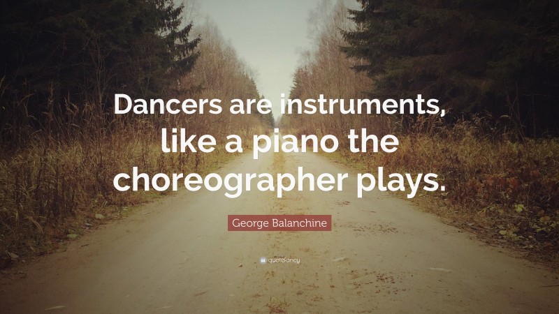 George Balanchine Quote: “Dancers are instruments, like a piano the choreographer plays.”