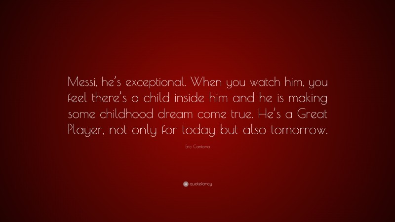 Eric Cantona Quote: “Messi, he’s exceptional. When you watch him, you feel there’s a child inside him and he is making some childhood dream come true. He’s a Great Player, not only for today but also tomorrow.”