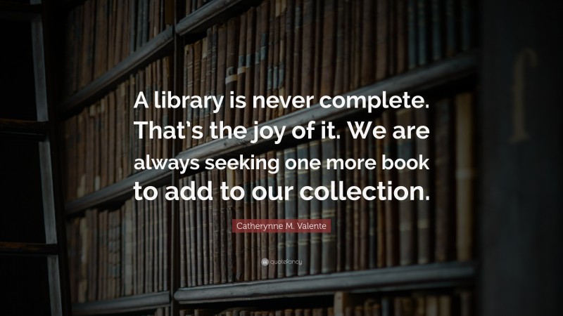 Catherynne M. Valente Quote: “A library is never complete. That’s the joy of it. We are always seeking one more book to add to our collection.”